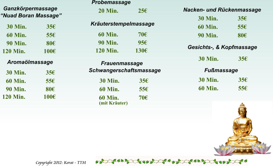 Copyright 2012: Korat - TTM         Frauenmassage Schwangerschaftsmassage 30 Min.             35 60 Min.             55 Aromalmassage 30 Min.             35 60 Min.             55 90 Min.             80 Kruterstempelmassage 60 Min.             70 90 Min.             95 Nacken- und Rckenmassage 30 Min.             35 60 Min.             55 Gesichts-, & Kopfmassage 30 Min.             35 120 Min.           130 Fumassage 30 Min.             35 60 Min.             55 120 Min.            100   Ganzkrpermassage Nuad Boran Massage 30 Min.             35 60 Min.             55 90 Min.             80 120 Min.            100 90 Min.             80 60 Min.             70 (mit Kruter) Probemassage 20 Min.             25